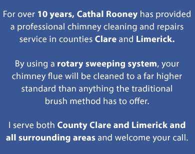 For over 7 years, Cathal Rooney has provided a professional chimney cleaning and repairs service in counties Clare and Limerick. By using the cutting edge Rodtech rotary sweeping system, your chimney flue will be cleaned to a far higher standard than anything the traditional brush method has to offer. I serve both County Clare and Limerick and all surrounding areas and welcome your call. | Mobile Site